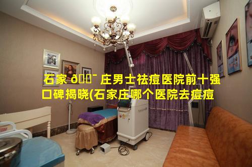 石家 🐯 庄男士祛痘医院前十强口碑揭晓(石家庄哪个医院去痘痘和痘印比较好 🐼 )